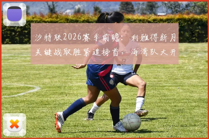 沙特联2026赛季前瞻：利雅得新月关键战取胜紧追榜首，海湾队大开大合战术解析