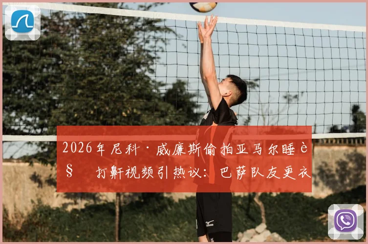 2026年尼科·威廉斯偷拍亚马尔睡觉打鼾视频引热议：巴萨队友更衣室趣闻全记录，搞笑片段观看指南