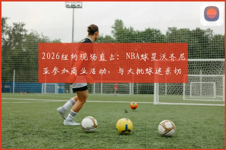 2026纽约现场直击:NBA球星沃齐尼亚参加商业活动,与大批球迷亲切互动签名合影全记录