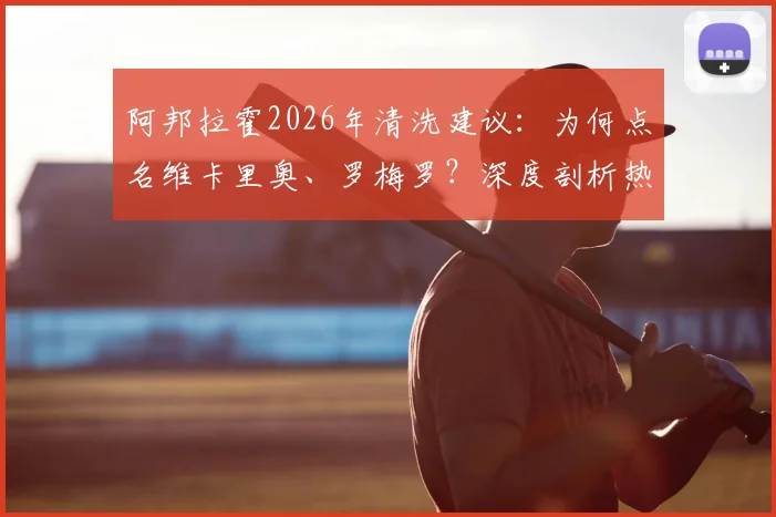阿邦拉霍2026年清洗建议：为何点名维卡里奥、罗梅罗？深度剖析热刺阵容痛点