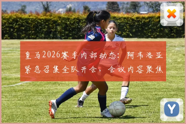 皇马2026赛季内部动态：阿韦洛亚紧急召集全队开会，会议内容聚焦职业精神与团队凝聚力