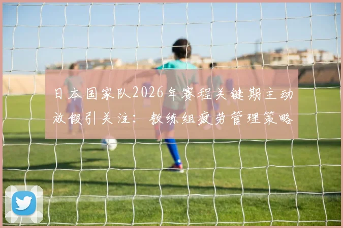 日本国家队2026年赛程关键期主动放假引关注：教练组疲劳管理策略全解析，亚洲杯备战经验借鉴