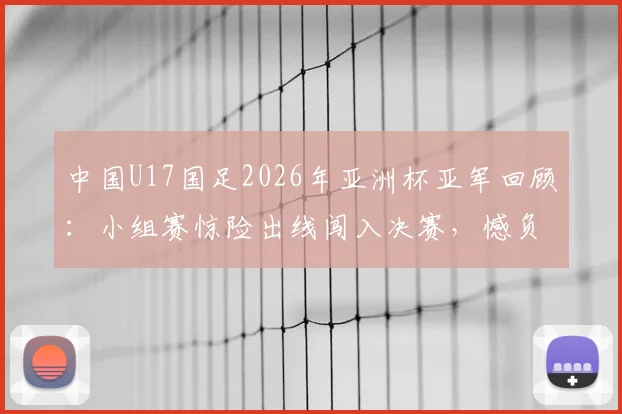 中国U17国足2026年亚洲杯亚军回顾：小组赛惊险出线闯入决赛，憾负日本队全过程解析