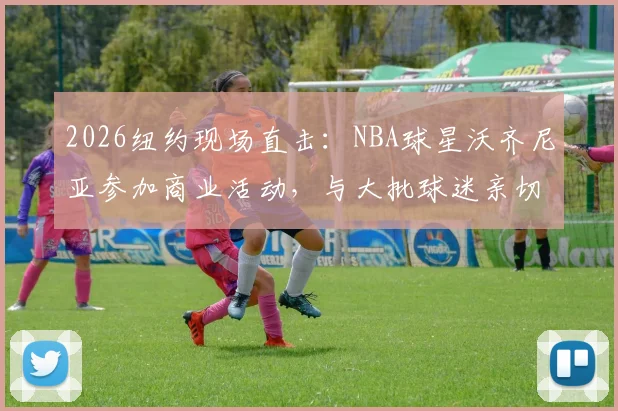 2026纽约现场直击：NBA球星沃齐尼亚参加商业活动，与大批球迷亲切互动签名合影全记录