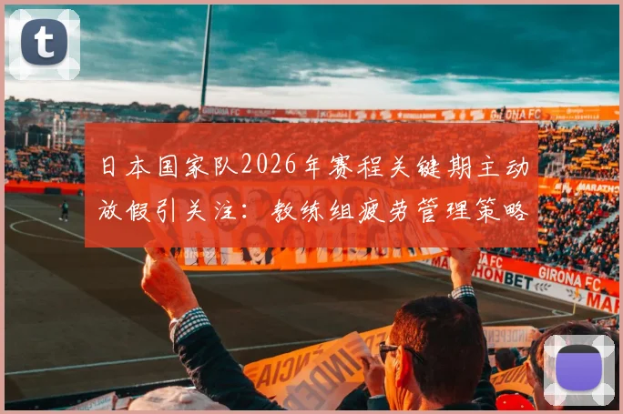 日本国家队2026年赛程关键期主动放假引关注：教练组疲劳管理策略全解析，亚洲杯备战经验借鉴