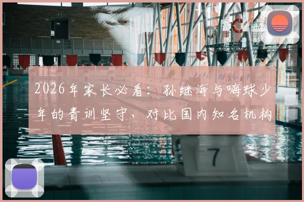 2026年家长必看:孙继海与嗨球少年的青训坚守,对比国内知名机构如何选