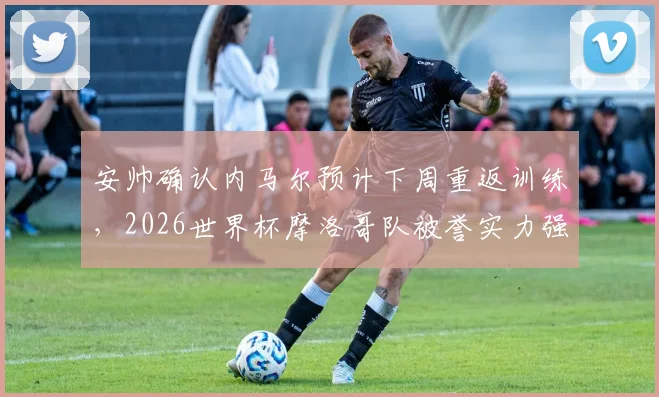 安帅确认内马尔预计下周重返训练,2026世界杯摩洛哥队被誉实力强大且准备充分