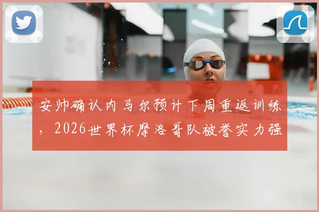 安帅确认内马尔预计下周重返训练，2026世界杯摩洛哥队被誉实力强大且准备充分