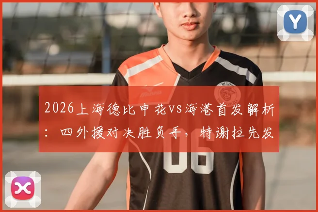 2026上海德比申花vs海港首发解析:四外援对决胜负手,特谢拉先发武磊替补战术意图何在