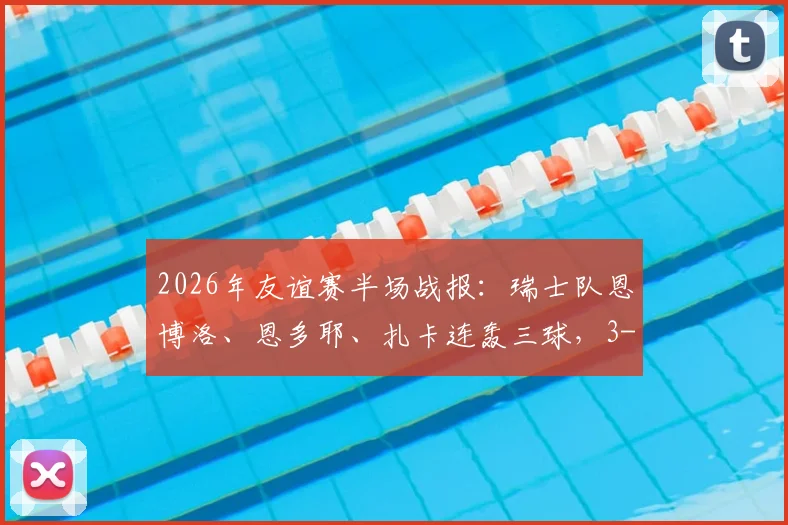 2026年友谊赛半场战报：瑞士队恩博洛、恩多耶、扎卡连轰三球，3-0领先约旦，比赛精华回顾与分析