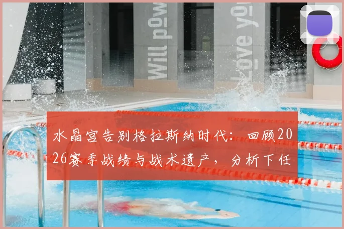 水晶宫告别格拉斯纳时代:回顾2026赛季战绩与战术遗产,分析下任主帅挑战