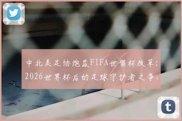 中北美足协炮轰FIFA世俱杯改革：2026世界杯后的足球守护者之争，赛程过密成焦点