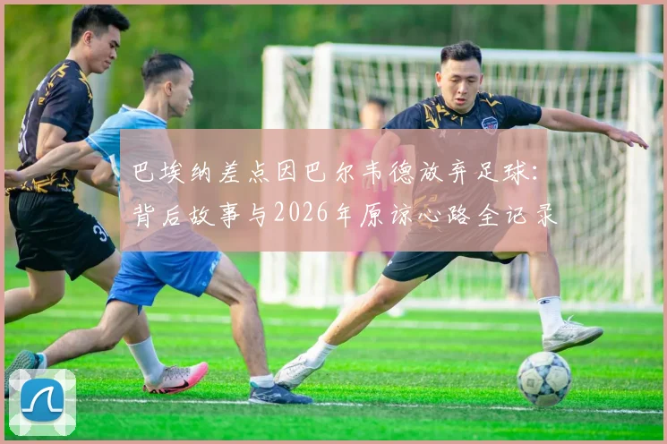 巴埃纳差点因巴尔韦德放弃足球：背后故事与2026年原谅心路全记录，足球生涯转折点深度访谈