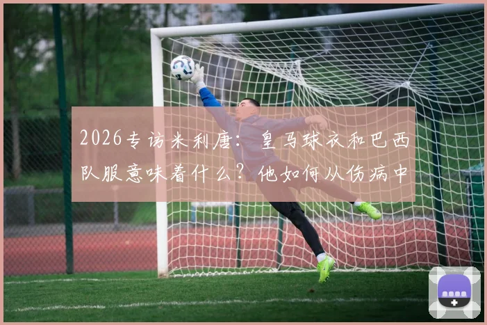 2026专访米利唐：皇马球衣和巴西队服意味着什么？他如何从伤病中奋起向拉莫斯看齐
