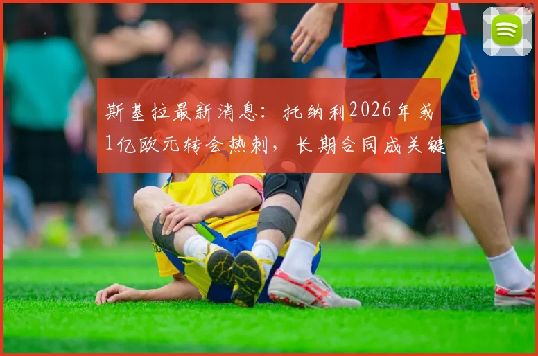 斯基拉最新消息：托纳利2026年或1亿欧元转会热刺，长期合同成关键，球迷热议未来影响