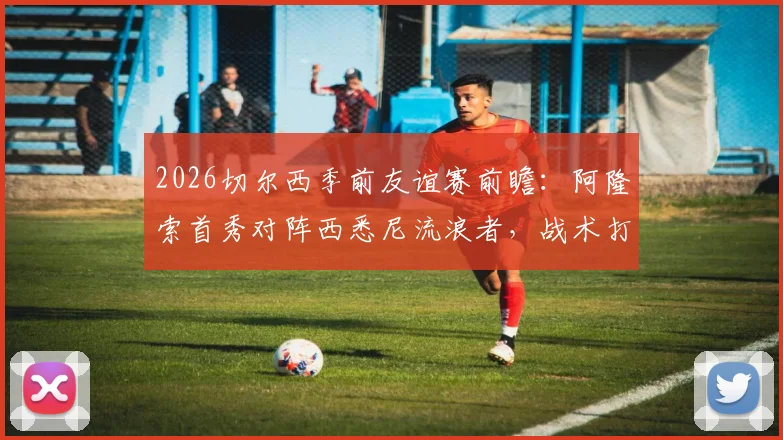 2026切尔西季前友谊赛前瞻：阿隆索首秀对阵西悉尼流浪者，战术打法与实力差距全解析