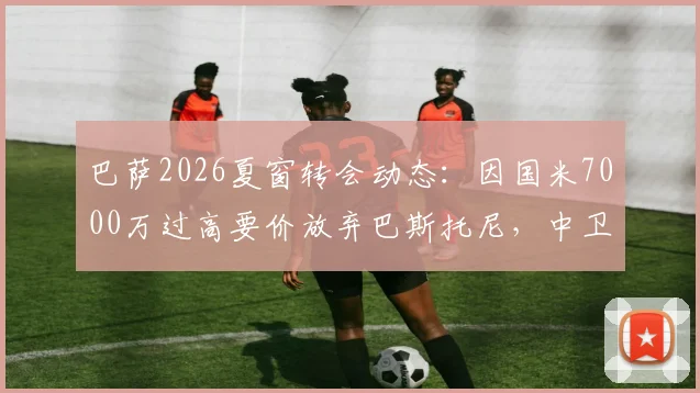 巴萨2026夏窗转会动态：因国米7000万过高要价放弃巴斯托尼，中卫引援目标转向何方？
