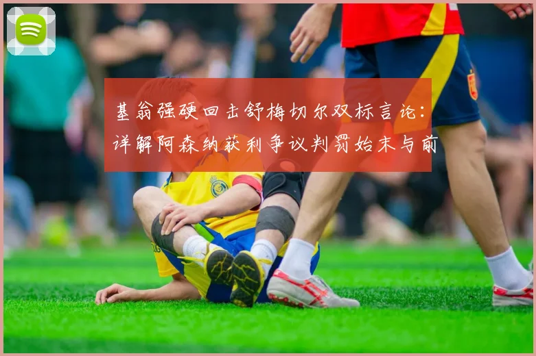 基翁强硬回击舒梅切尔双标言论：详解阿森纳获利争议判罚始末与前球星争吵事件全回顾