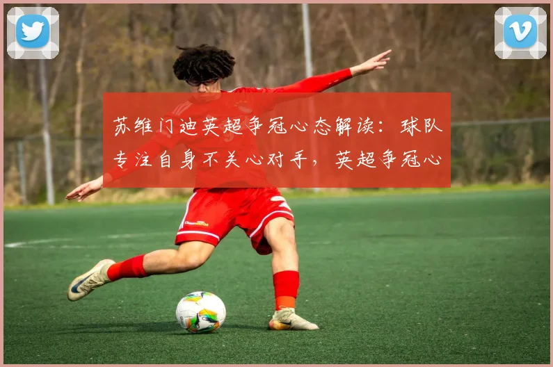 苏维门迪英超争冠心态解读：球队专注自身不关心对手，英超争冠心态才是关键