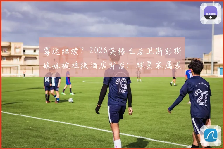 霉运继续？2026英格兰后卫斯彭斯妹妹被迫换酒店背后：球员家属差旅困境详解