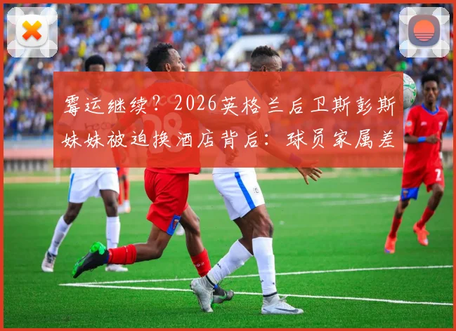 霉运继续？2026英格兰后卫斯彭斯妹妹被迫换酒店背后：球员家属差旅困境详解