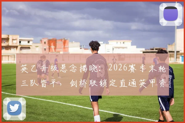 英乙升级悬念揭晓：2026赛季末轮三队皆平，剑桥联锁定直通英甲资格详解