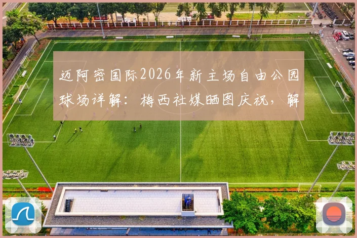 迈阿密国际2026年新主场自由公园球场详解：梅西社媒晒图庆祝，解锁新球场容量与建成时间