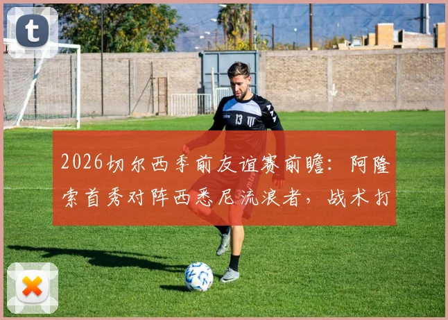 2026切尔西季前友谊赛前瞻：阿隆索首秀对阵西悉尼流浪者，战术打法与实力差距全解析