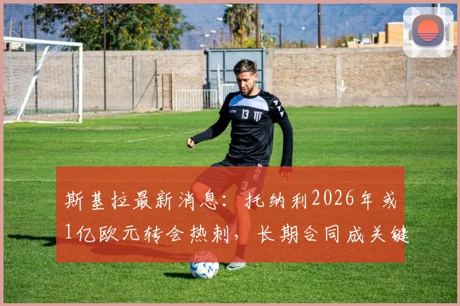 斯基拉最新消息:托纳利2026年或1亿欧元转会热刺,长期合同成关键,球迷热议未来影响