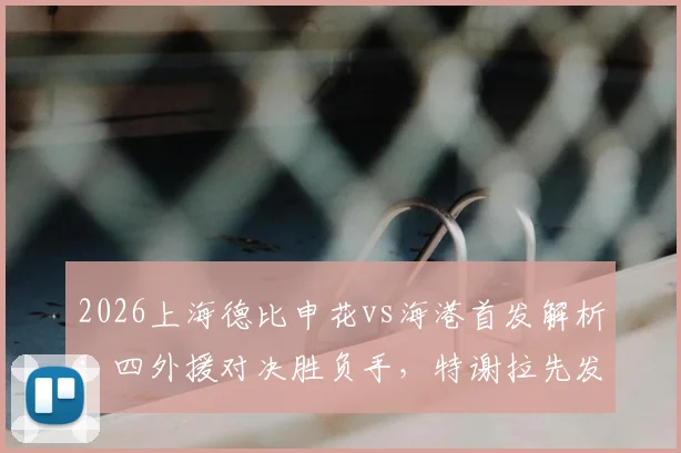 2026上海德比申花vs海港首发解析：四外援对决胜负手，特谢拉先发武磊替补战术意图何在