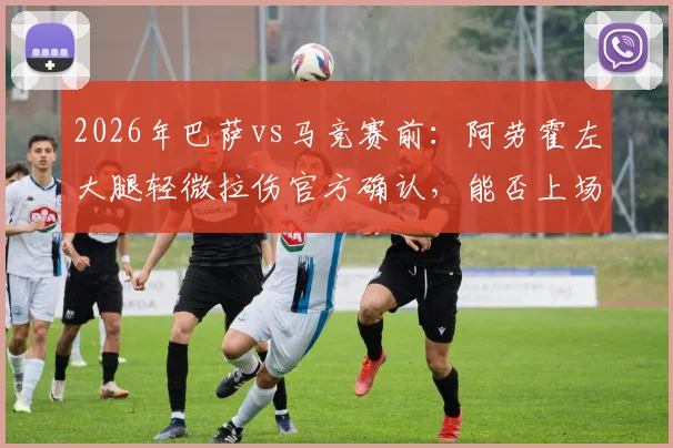 2026年巴萨vs马竞赛前：阿劳霍左大腿轻微拉伤官方确认，能否上场及对防线影响解读