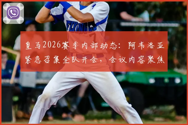 皇马2026赛季内部动态：阿韦洛亚紧急召集全队开会，会议内容聚焦职业精神与团队凝聚力