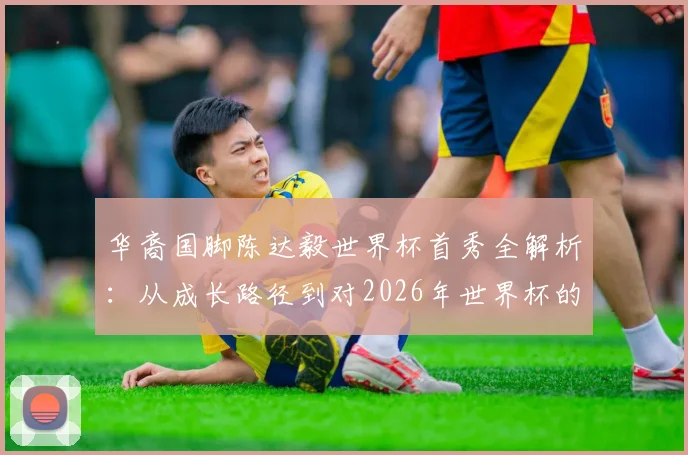 华裔国脚陈达毅世界杯首秀全解析:从成长路径到对2026年世界杯的承诺与展望