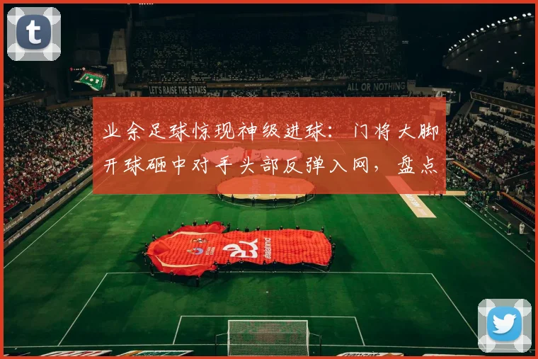 业余足球惊现神级进球：门将大脚开球砸中对手头部反弹入网，盘点足坛离奇破门瞬间