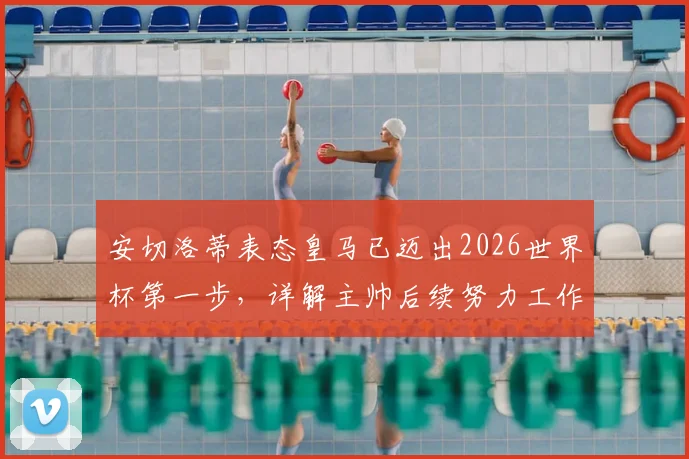 安切洛蒂表态皇马已迈出2026世界杯第一步，详解主帅后续努力工作与备战计划