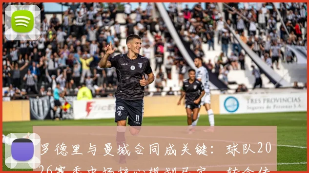 罗德里与曼城合同成关键：球队2026赛季中场核心规划已定，转会传闻止于此？