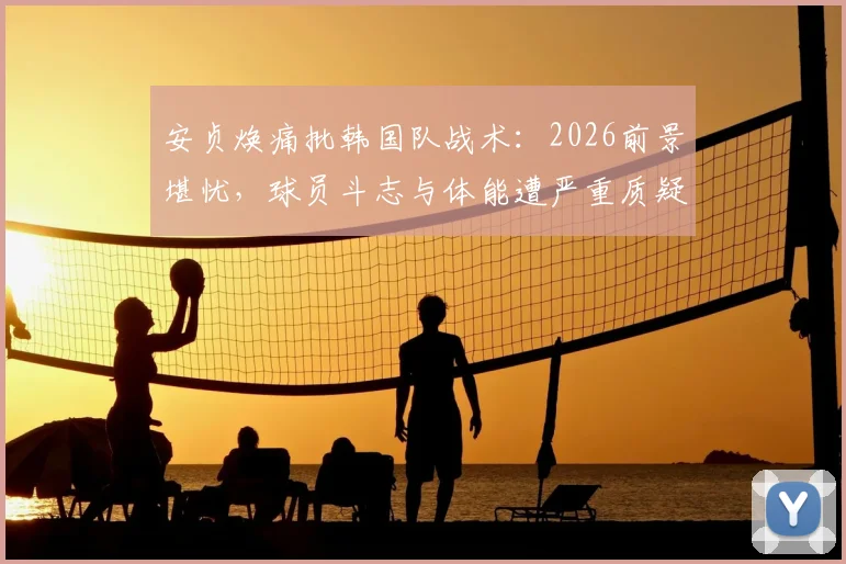 安贞焕痛批韩国队战术：2026前景堪忧，球员斗志与体能遭严重质疑
