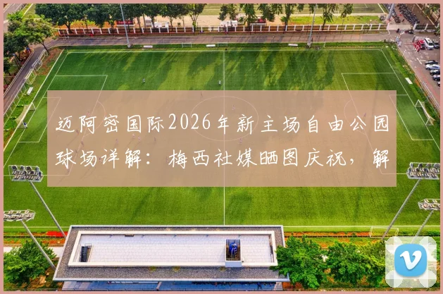迈阿密国际2026年新主场自由公园球场详解：梅西社媒晒图庆祝，解锁新球场容量与建成时间
