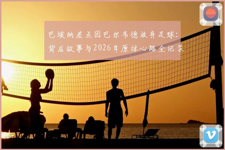 巴埃纳差点因巴尔韦德放弃足球：背后故事与2026年原谅心路全记录，足球生涯转折点深度访谈