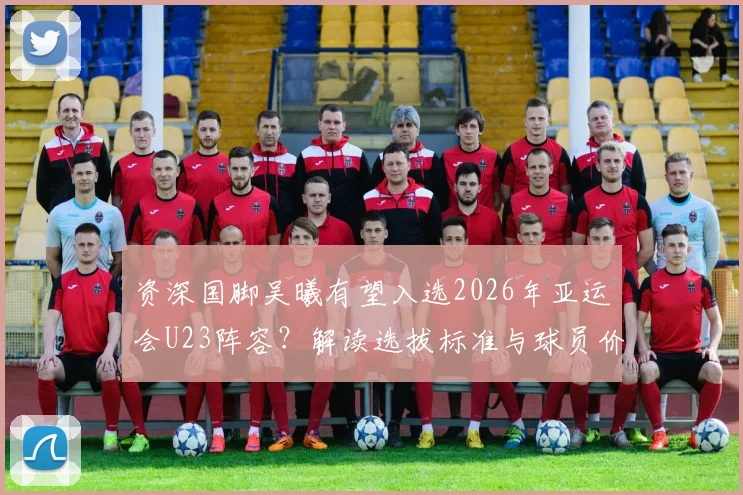 资深国脚吴曦有望入选2026年亚运会U23阵容？解读选拔标准与球员价值