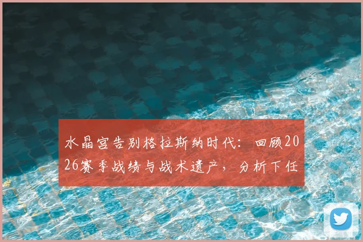 水晶宫告别格拉斯纳时代：回顾2026赛季战绩与战术遗产，分析下任主帅挑战