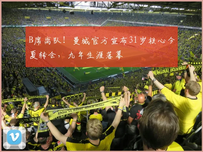 B席离队！曼城官方宣布31岁核心今夏转会，九年生涯落幕