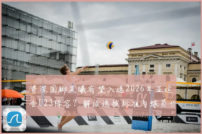 资深国脚吴曦有望入选2026年亚运会U23阵容?解读选拔标准与球员价值