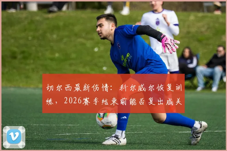 切尔西最新伤情:科尔威尔恢复训练,2026赛季结束前能否复出成关键
