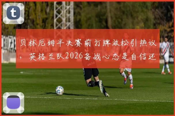 贝林厄姆半决赛前打牌放松引热议，英格兰队2026备战心态是自信还是轻敌？