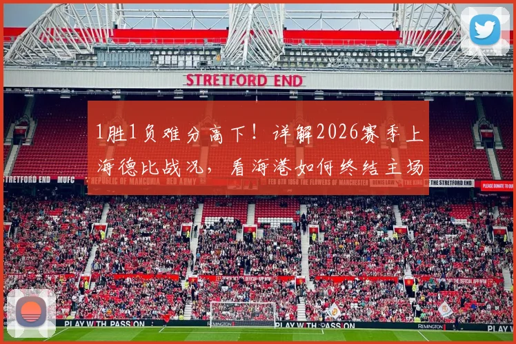 1胜1负难分高下！详解2026赛季上海德比战况，看海港如何终结主场四连平僵局