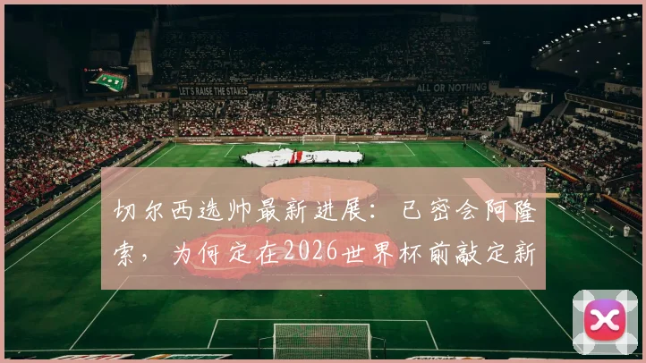 切尔西选帅最新进展：已密会阿隆索，为何定在2026世界杯前敲定新帅？罗马诺消息解读