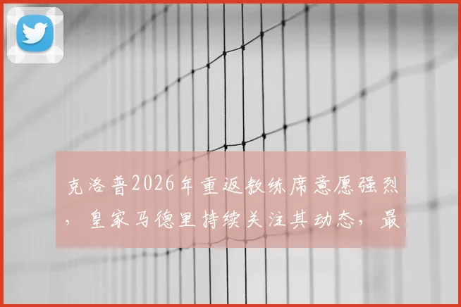 克洛普2026年重返教练席意愿强烈,皇家马德里持续关注其动态,最新动向解析