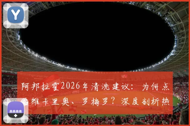 阿邦拉霍2026年清洗建议：为何点名维卡里奥、罗梅罗？深度剖析热刺阵容痛点