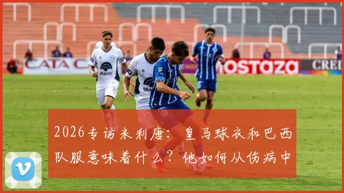 2026专访米利唐：皇马球衣和巴西队服意味着什么？他如何从伤病中奋起向拉莫斯看齐